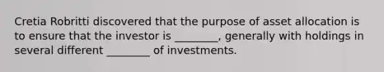 Cretia Robritti discovered that the purpose of asset allocation is to ensure that the investor is ________, generally with holdings in several different ________ of investments.