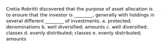 Cretia Robritti discovered that the purpose of asset allocation is to ensure that the investor is ________, generally with holdings in several different ________ of investments. a. protected; denominations b. well diversified; amounts c. well diversified; classes d. evenly distributed; classes e. evenly distributed; amounts