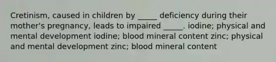 Cretinism, caused in children by _____ deficiency during their mother's pregnancy, leads to impaired _____. iodine; physical and mental development iodine; blood mineral content zinc; physical and mental development zinc; blood mineral content