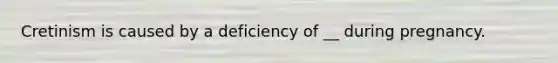 Cretinism is caused by a deficiency of __ during pregnancy.