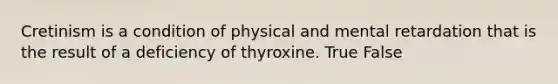 Cretinism is a condition of physical and mental retardation that is the result of a deficiency of thyroxine. True False