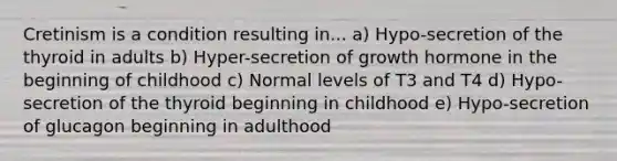 Cretinism is a condition resulting in... a) Hypo-secretion of the thyroid in adults b) Hyper-secretion of growth hormone in the beginning of childhood c) Normal levels of T3 and T4 d) Hypo-secretion of the thyroid beginning in childhood e) Hypo-secretion of glucagon beginning in adulthood