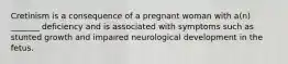 Cretinism is a consequence of a pregnant woman with a(n) _______ deficiency and is associated with symptoms such as stunted growth and impaired neurological development in the fetus.