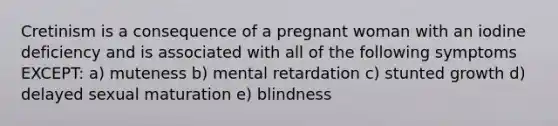 Cretinism is a consequence of a pregnant woman with an iodine deficiency and is associated with all of the following symptoms EXCEPT: a) muteness b) mental retardation c) stunted growth d) delayed sexual maturation e) blindness