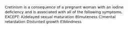 Cretinism is a consequence of a pregnant woman with an iodine deficiency and is associated with all of the following symptoms, EXCEPT: A)delayed sexual maturation B)muteness C)mental retardation D)stunted growth E)blindness