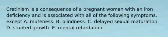 Cretinism is a consequence of a pregnant woman with an iron deficiency and is associated with all of the following symptoms, except A. muteness. B. blindness. C. delayed sexual maturation. D. stunted growth. E. mental retardation.