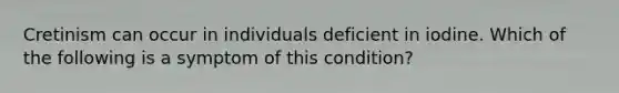 Cretinism can occur in individuals deficient in iodine. Which of the following is a symptom of this condition?