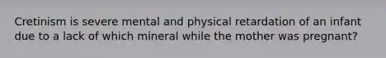 Cretinism is severe mental and physical retardation of an infant due to a lack of which mineral while the mother was pregnant?