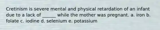 Cretinism is severe mental and physical retardation of an infant due to a lack of ______ while the mother was pregnant. a. iron b. folate c. iodine d. selenium e. potassium