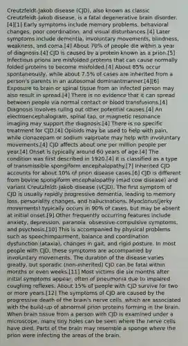 Creutzfeldt-Jakob disease (CJD), also known as classic Creutzfeldt-Jakob disease, is a fatal degenerative brain disorder.[4][1] Early symptoms include memory problems, behavioral changes, poor coordination, and visual disturbances.[4] Later symptoms include dementia, involuntary movements, blindness, weakness, and coma.[4] About 70% of people die within a year of diagnosis.[4] CJD is caused by a protein known as a prion.[5] Infectious prions are misfolded proteins that can cause normally folded proteins to become misfolded.[4] About 85% occur spontaneously, while about 7.5% of cases are inherited from a person's parents in an autosomal dominantmanner.[4][6] Exposure to brain or spinal tissue from an infected person may also result in spread.[4] There is no evidence that it can spread between people via normal contact or blood transfusions.[4] Diagnosis involves ruling out other potential causes.[4] An electroencephalogram, spinal tap, or magnetic resonance imaging may support the diagnosis.[4] There is no specific treatment for CJD.[4] Opioids may be used to help with pain, while clonazepam or sodium valproate may help with involuntary movements.[4] CJD affects about one per million people per year.[4] Onset is typically around 60 years of age.[4] The condition was first described in 1920.[4] It is classified as a type of transmissible spongiform encephalopathy.[7] Inherited CJD accounts for about 10% of prion disease cases.[6] CJD is different from bovine spongiform encephalopathy (mad cow disease) and variant Creutzfeldt-Jakob disease (vCJD). The first symptom of CJD is usually rapidly progressive dementia, leading to memory loss, personality changes, and hallucinations. Myoclonus(jerky movements) typically occurs in 90% of cases, but may be absent at initial onset.[9] Other frequently occurring features include anxiety, depression, paranoia, obsessive-compulsive symptoms, and psychosis.[10] This is accompanied by physical problems such as speechimpairment, balance and coordination dysfunction (ataxia), changes in gait, and rigid posture. In most people with CJD, these symptoms are accompanied by involuntary movements. The duration of the disease varies greatly, but sporadic (non-inherited) CJD can be fatal within months or even weeks.[11] Most victims die six months after initial symptoms appear, often of pneumonia due to impaired coughing reflexes. About 15% of people with CJD survive for two or more years.[12] The symptoms of CJD are caused by the progressive death of <a href='https://www.questionai.com/knowledge/kLMtJeqKp6-the-brain' class='anchor-knowledge'>the brain</a>'s nerve cells, which are associated with the build-up of abnormal prion proteins forming in the brain. When brain tissue from a person with CJD is examined under a microscope, many tiny holes can be seen where the nerve cells have died. Parts of the brain may resemble a sponge where the prion were infecting the areas of the brain.