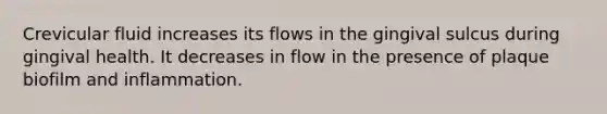 Crevicular fluid increases its flows in the gingival sulcus during gingival health. It decreases in flow in the presence of plaque biofilm and inflammation.