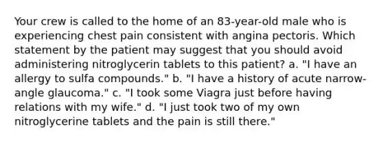 Your crew is called to the home of an 83-year-old male who is experiencing chest pain consistent with angina pectoris. Which statement by the patient may suggest that you should avoid administering nitroglycerin tablets to this patient? a. "I have an allergy to sulfa compounds." b. "I have a history of acute narrow-angle glaucoma." c. "I took some Viagra just before having relations with my wife." d. "I just took two of my own nitroglycerine tablets and the pain is still there."