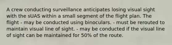 A crew conducting surveillance anticipates losing visual sight with the sUAS within a small segment of the flight plan. The flight - may be conducted using binoculars. - must be rerouted to maintain visual line of sight. - may be conducted if the visual line of sight can be maintained for 50% of the route.