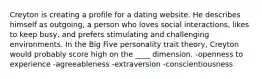 Creyton is creating a profile for a dating website. He describes himself as outgoing, a person who loves social interactions, likes to keep busy, and prefers stimulating and challenging environments. In the Big Five personality trait theory, Creyton would probably score high on the ____ dimension. ​-openness to experience ​-agreeableness ​-extraversion ​-conscientiousness