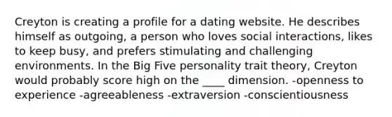 Creyton is creating a profile for a dating website. He describes himself as outgoing, a person who loves social interactions, likes to keep busy, and prefers stimulating and challenging environments. In the Big Five personality trait theory, Creyton would probably score high on the ____ dimension. ​-openness to experience ​-agreeableness ​-extraversion ​-conscientiousness