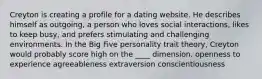 Creyton is creating a profile for a dating website. He describes himself as outgoing, a person who loves social interactions, likes to keep busy, and prefers stimulating and challenging environments. In the Big Five personality trait theory, Creyton would probably score high on the ____ dimension. ​openness to experience ​agreeableness ​extraversion ​conscientiousness