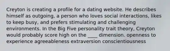 Creyton is creating a profile for a dating website. He describes himself as outgoing, a person who loves social interactions, likes to keep busy, and prefers stimulating and challenging environments. In the Big Five personality trait theory, Creyton would probably score high on the ____ dimension. ​openness to experience ​agreeableness ​extraversion ​conscientiousness