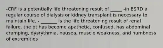 -CRF is a potentially life threatening result of _____ -in ESRD a regular course of dialysis or kidney transplant is necessary to maintain life. - _______ is the life threatening result of renal failure. the pt has become apathetic, confused, has abdominal cramping, dysrythmia, nausea, muscle weakness, and numbness of extremities