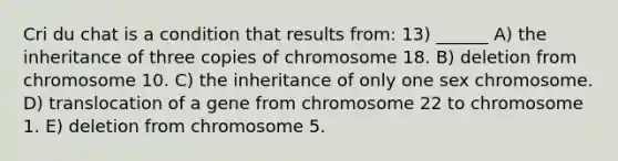 Cri du chat is a condition that results from: 13) ______ A) the inheritance of three copies of chromosome 18. B) deletion from chromosome 10. C) the inheritance of only one sex chromosome. D) translocation of a gene from chromosome 22 to chromosome 1. E) deletion from chromosome 5.