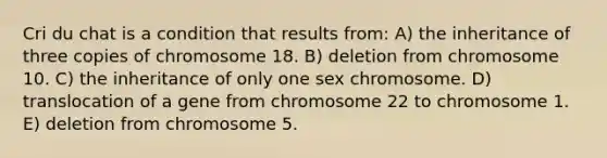 Cri du chat is a condition that results from: A) the inheritance of three copies of chromosome 18. B) deletion from chromosome 10. C) the inheritance of only one sex chromosome. D) translocation of a gene from chromosome 22 to chromosome 1. E) deletion from chromosome 5.