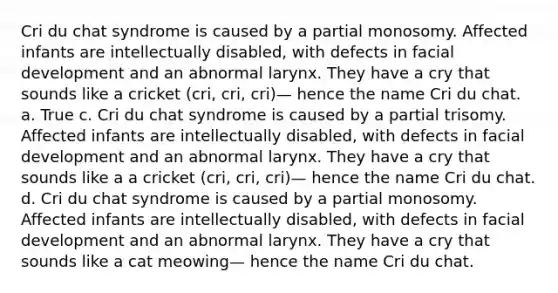 Cri du chat syndrome is caused by a partial monosomy. Affected infants are intellectually disabled, with defects in facial development and an abnormal larynx. They have a cry that sounds like a cricket (cri, cri, cri)— hence the name Cri du chat. a. True c. Cri du chat syndrome is caused by a partial trisomy. Affected infants are intellectually disabled, with defects in facial development and an abnormal larynx. They have a cry that sounds like a a cricket (cri, cri, cri)— hence the name Cri du chat. d. Cri du chat syndrome is caused by a partial monosomy. Affected infants are intellectually disabled, with defects in facial development and an abnormal larynx. They have a cry that sounds like a cat meowing— hence the name Cri du chat.