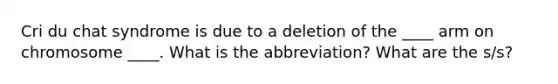 Cri du chat syndrome is due to a deletion of the ____ arm on chromosome ____. What is the abbreviation? What are the s/s?