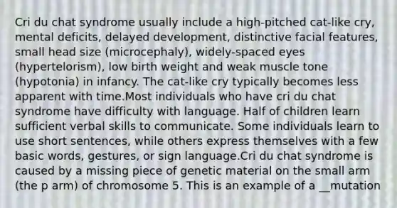 Cri du chat syndrome usually include a high-pitched cat-like cry, mental deficits, delayed development, distinctive facial features, small head size (microcephaly), widely-spaced eyes (hypertelorism), low birth weight and weak muscle tone (hypotonia) in infancy. The cat-like cry typically becomes less apparent with time.Most individuals who have cri du chat syndrome have difficulty with language. Half of children learn sufficient verbal skills to communicate. Some individuals learn to use short sentences, while others express themselves with a few basic words, gestures, or sign language.Cri du chat syndrome is caused by a missing piece of genetic material on the small arm (the p arm) of chromosome 5. This is an example of a __mutation