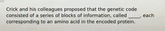 Crick and his colleagues proposed that the genetic code consisted of a series of blocks of information, called _____, each corresponding to an amino acid in the encoded protein.