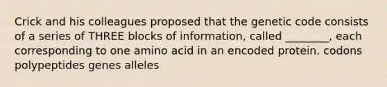 Crick and his colleagues proposed that the genetic code consists of a series of THREE blocks of information, called ________, each corresponding to one amino acid in an encoded protein. codons polypeptides genes alleles