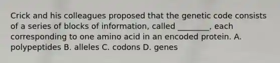 Crick and his colleagues proposed that the genetic code consists of a series of blocks of information, called ________, each corresponding to one amino acid in an encoded protein. A. polypeptides B. alleles C. codons D. genes