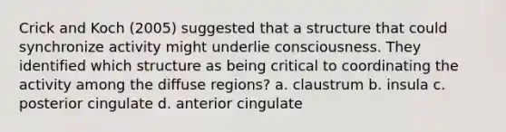 Crick and Koch (2005) suggested that a structure that could synchronize activity might underlie consciousness. They identified which structure as being critical to coordinating the activity among the diffuse regions? a. claustrum b. insula c. posterior cingulate d. anterior cingulate