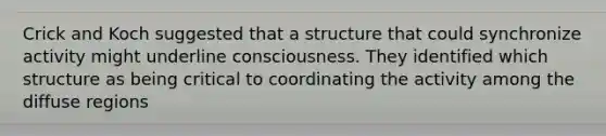 Crick and Koch suggested that a structure that could synchronize activity might underline consciousness. They identified which structure as being critical to coordinating the activity among the diffuse regions