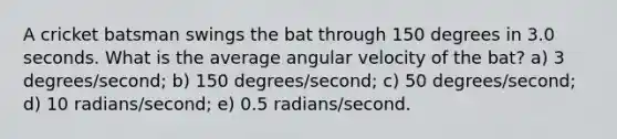 A cricket batsman swings the bat through 150 degrees in 3.0 seconds. What is the average angular velocity of the bat? a) 3 degrees/second; b) 150 degrees/second; c) 50 degrees/second; d) 10 radians/second; e) 0.5 radians/second.