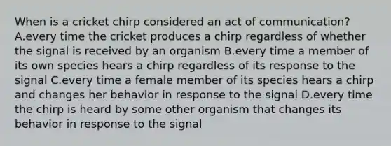 When is a cricket chirp considered an act of communication? A.every time the cricket produces a chirp regardless of whether the signal is received by an organism B.every time a member of its own species hears a chirp regardless of its response to the signal C.every time a female member of its species hears a chirp and changes her behavior in response to the signal D.every time the chirp is heard by some other organism that changes its behavior in response to the signal