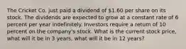 The Cricket Co. just paid a dividend of 1.60 per share on its stock. The dividends are expected to grow at a constant rate of 6 percent per year indefinitely. Investors require a return of 10 percent on the company's stock. What is the current stock price, what will it be in 3 years, what will it be in 12 years?