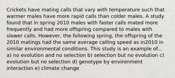 Crickets have mating calls that vary with temperature such that warmer males have more rapid calls than colder males. A study found that in spring 2010 males with faster calls mated more frequently and had more offspring compared to males with slower calls. However, the following spring, the offspring of the 2010 matings had the same average calling speed as in2010 in similar environmental conditions. This study is an example of... a) no evolution and no selection b) selection but no evolution c) evolution but no selection d) genotype by environment interaction e) climate change