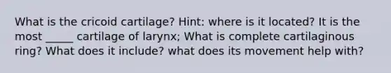 What is the cricoid cartilage? Hint: where is it located? It is the most _____ cartilage of larynx; What is complete cartilaginous ring? What does it include? what does its movement help with?