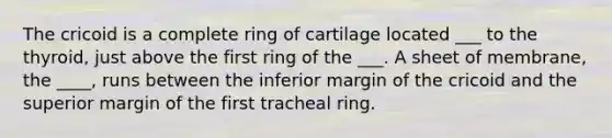 The cricoid is a complete ring of cartilage located ___ to the thyroid, just above the first ring of the ___. A sheet of membrane, the ____, runs between the inferior margin of the cricoid and the superior margin of the first tracheal ring.