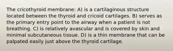 The cricothyroid membrane: A) is a cartilaginous structure located between the thyroid and cricoid cartilages. B) serves as the primary entry point to the airway when a patient is not breathing. C) is relatively avascular and is covered by skin and minimal subcutaneous tissue. D) is a thin membrane that can be palpated easily just above the thyroid cartilage.