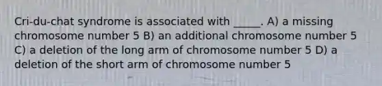 Cri-du-chat syndrome is associated with _____. A) a missing chromosome number 5 B) an additional chromosome number 5 C) a deletion of the long arm of chromosome number 5 D) a deletion of the short arm of chromosome number 5