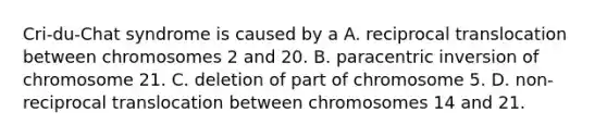 Cri-du-Chat syndrome is caused by a A. reciprocal translocation between chromosomes 2 and 20. B. paracentric inversion of chromosome 21. C. deletion of part of chromosome 5. D. non-reciprocal translocation between chromosomes 14 and 21.