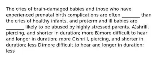 The cries of brain-damaged babies and those who have experienced prenatal birth complications are often ________ than the cries of healthy infants, and preterm and ill babies are ________ likely to be abused by highly stressed parents. A)shrill, piercing, and shorter in duration; more B)more difficult to hear and longer in duration; more C)shrill, piercing, and shorter in duration; less D)more difficult to hear and longer in duration; less