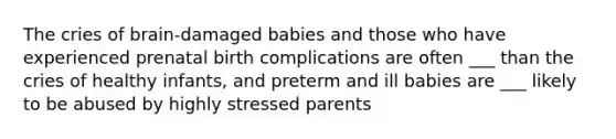 The cries of brain-damaged babies and those who have experienced prenatal birth complications are often ___ than the cries of healthy infants, and preterm and ill babies are ___ likely to be abused by highly stressed parents