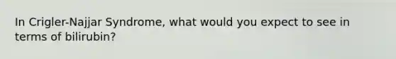 In Crigler-Najjar Syndrome, what would you expect to see in terms of bilirubin?