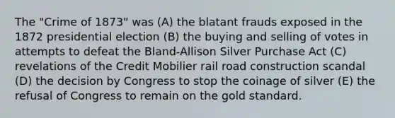 The "Crime of 1873" was (A) the blatant frauds exposed in the 1872 presidential election (B) the buying and selling of votes in attempts to defeat the Bland-Allison Silver Purchase Act (C) revelations of the Credit Mobilier rail road construction scandal (D) the decision by Congress to stop the coinage of silver (E) the refusal of Congress to remain on the gold standard.