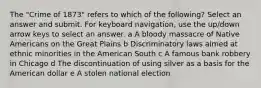 The "Crime of 1873" refers to which of the following? Select an answer and submit. For keyboard navigation, use the up/down arrow keys to select an answer. a A bloody massacre of Native Americans on the Great Plains b Discriminatory laws aimed at ethnic minorities in the American South c A famous bank robbery in Chicago d The discontinuation of using silver as a basis for the American dollar e A stolen national election