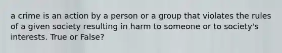 a crime is an action by a person or a group that violates the rules of a given society resulting in harm to someone or to society's interests. True or False?