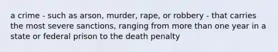 a crime - such as arson, murder, rape, or robbery - that carries the most severe sanctions, ranging from more than one year in a state or federal prison to the death penalty