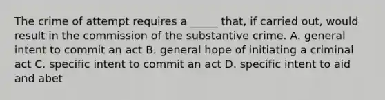 The crime of attempt requires a _____ that, if carried out, would result in the commission of the substantive crime. A. general intent to commit an act B. general hope of initiating a criminal act C. specific intent to commit an act D. specific intent to aid and abet