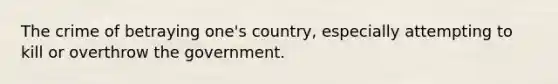 The crime of betraying one's country, especially attempting to kill or overthrow the government.